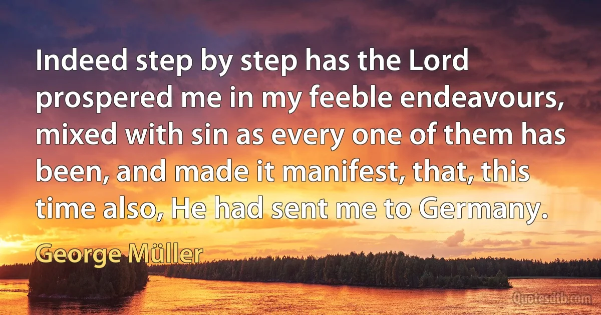 Indeed step by step has the Lord prospered me in my feeble endeavours, mixed with sin as every one of them has been, and made it manifest, that, this time also, He had sent me to Germany. (George Müller)