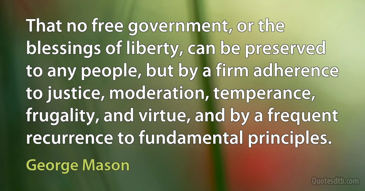 That no free government, or the blessings of liberty, can be preserved to any people, but by a firm adherence to justice, moderation, temperance, frugality, and virtue, and by a frequent recurrence to fundamental principles. (George Mason)