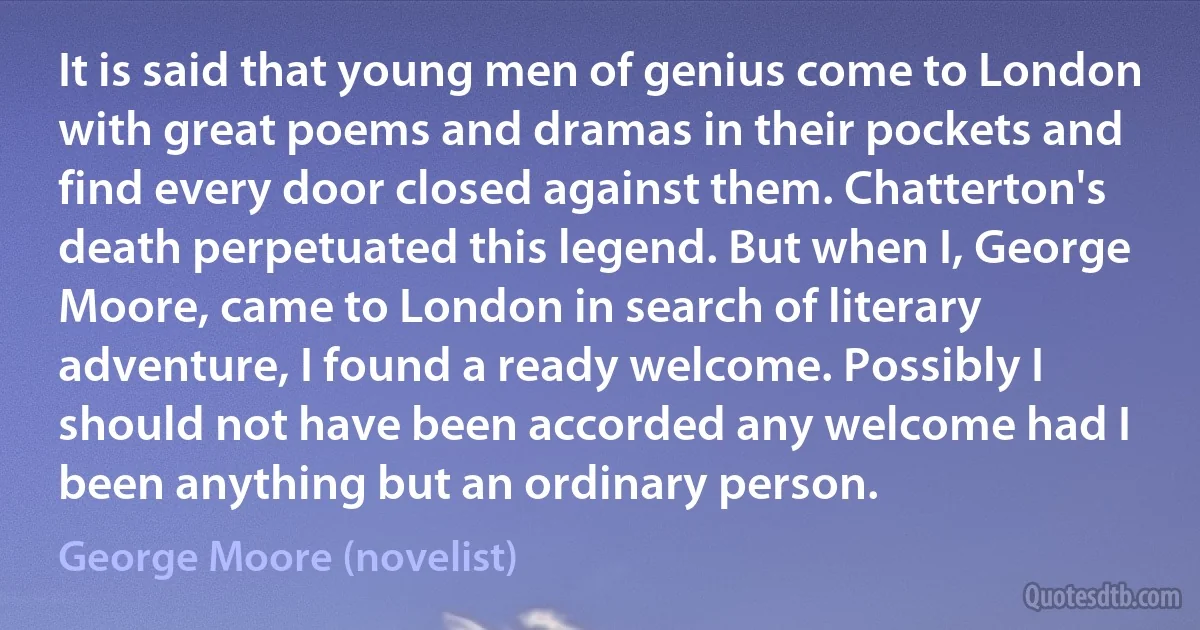 It is said that young men of genius come to London with great poems and dramas in their pockets and find every door closed against them. Chatterton's death perpetuated this legend. But when I, George Moore, came to London in search of literary adventure, I found a ready welcome. Possibly I should not have been accorded any welcome had I been anything but an ordinary person. (George Moore (novelist))