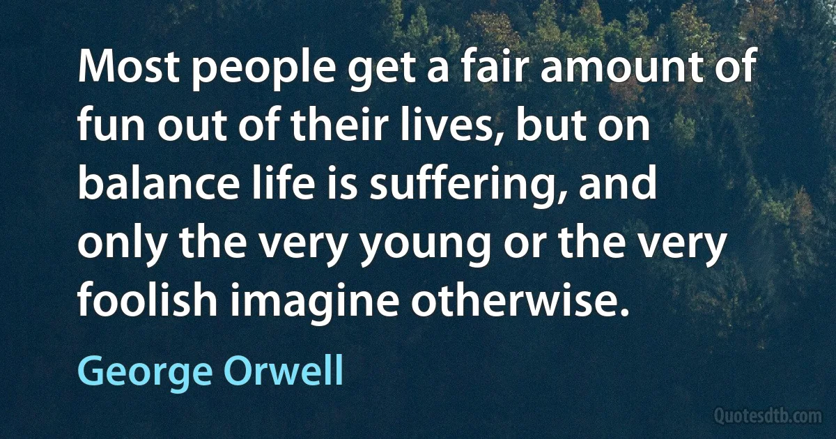 Most people get a fair amount of fun out of their lives, but on balance life is suffering, and only the very young or the very foolish imagine otherwise. (George Orwell)