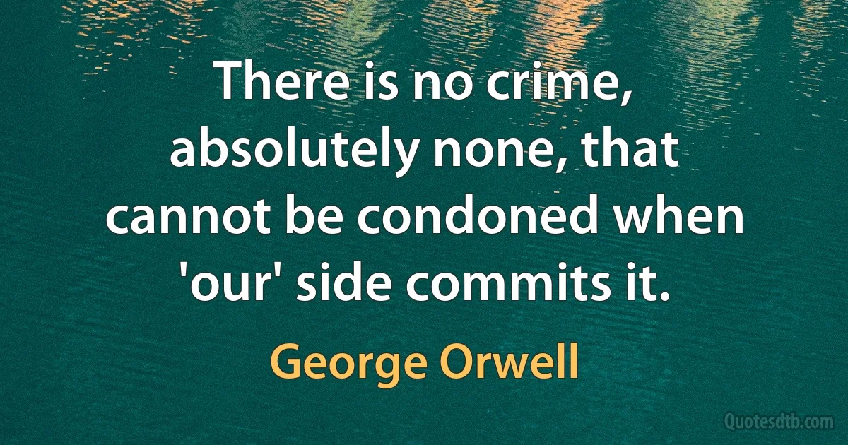 There is no crime, absolutely none, that cannot be condoned when 'our' side commits it. (George Orwell)