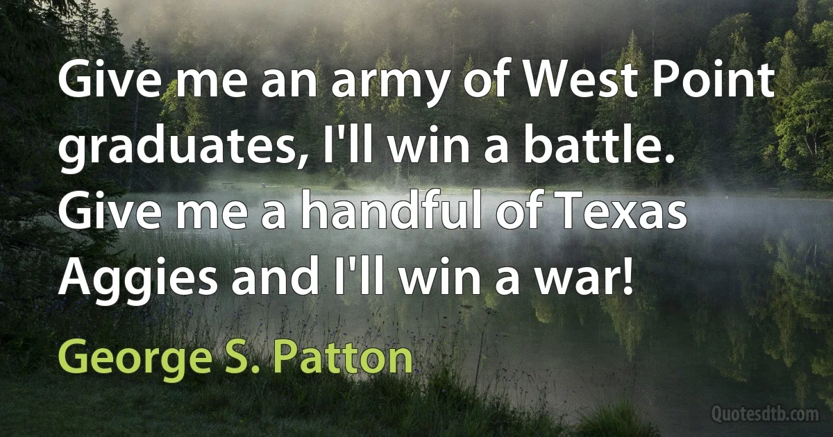 Give me an army of West Point graduates, I'll win a battle. Give me a handful of Texas Aggies and I'll win a war! (George S. Patton)