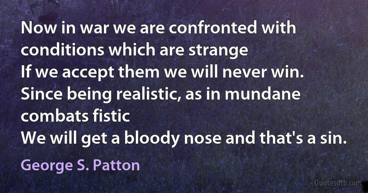 Now in war we are confronted with conditions which are strange
If we accept them we will never win.
Since being realistic, as in mundane combats fistic
We will get a bloody nose and that's a sin. (George S. Patton)