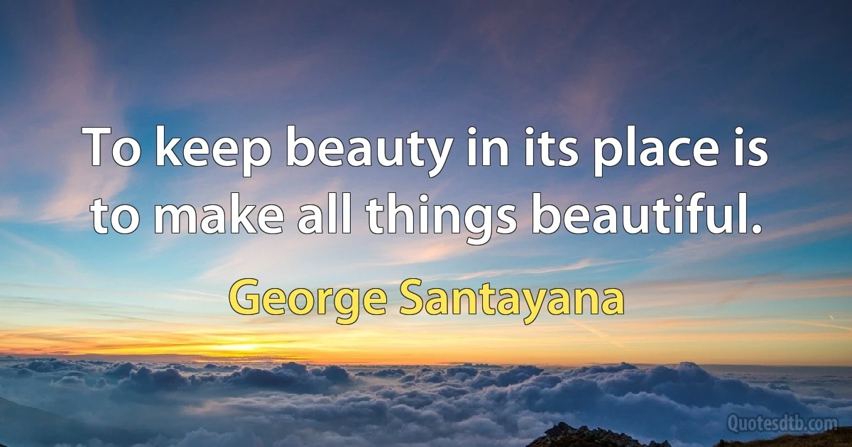 To keep beauty in its place is to make all things beautiful. (George Santayana)