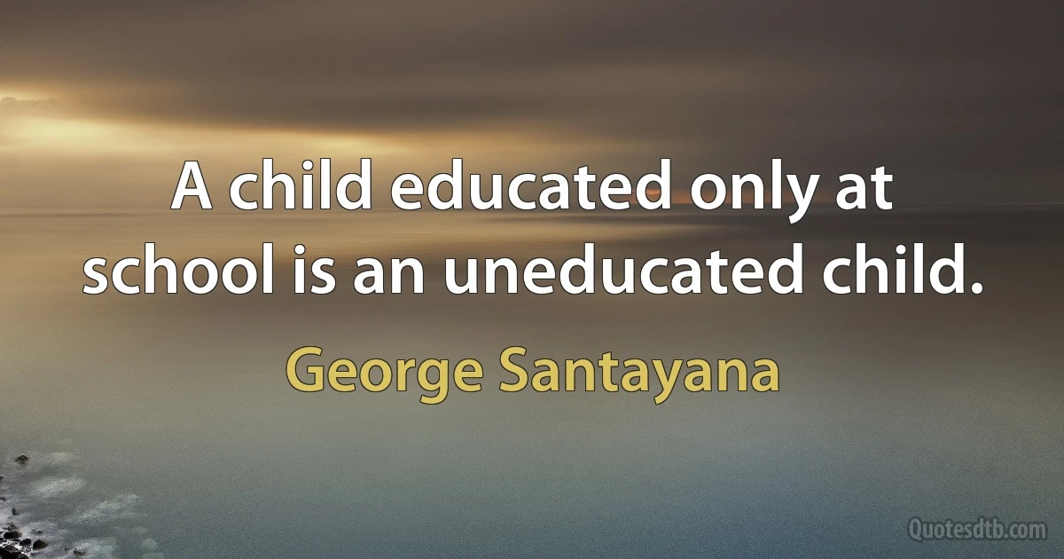 A child educated only at school is an uneducated child. (George Santayana)