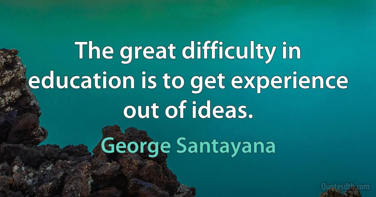 The great difficulty in education is to get experience out of ideas. (George Santayana)