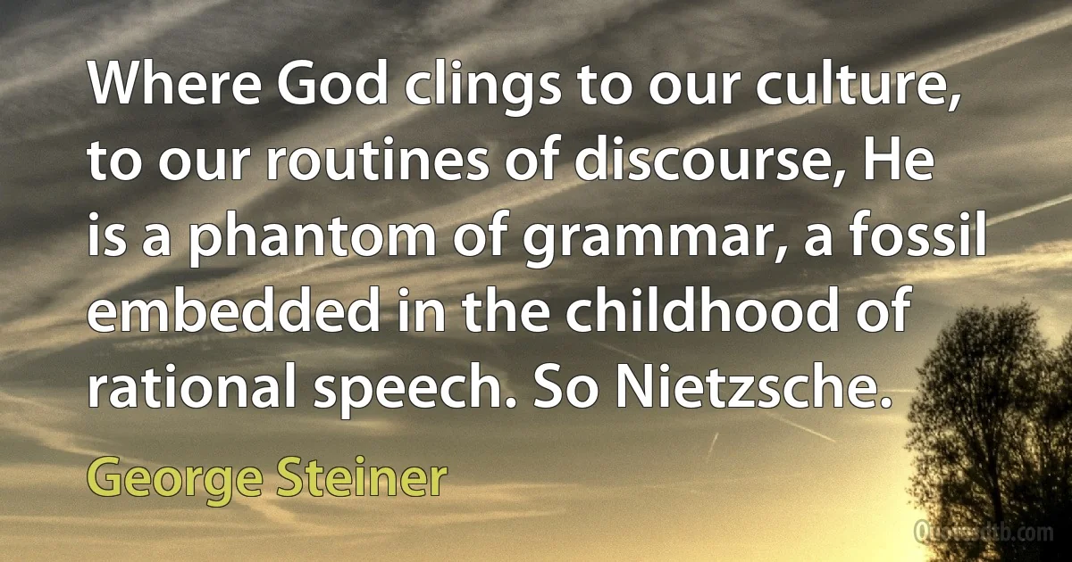 Where God clings to our culture, to our routines of discourse, He is a phantom of grammar, a fossil embedded in the childhood of rational speech. So Nietzsche. (George Steiner)