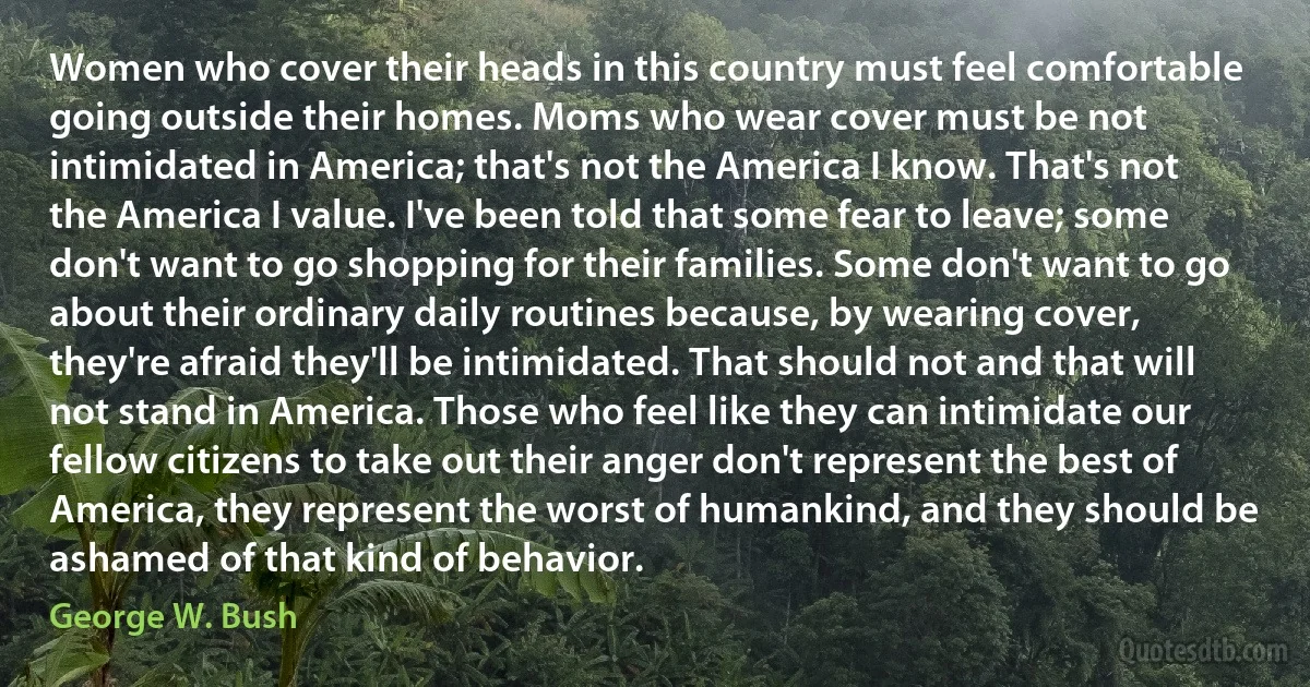 Women who cover their heads in this country must feel comfortable going outside their homes. Moms who wear cover must be not intimidated in America; that's not the America I know. That's not the America I value. I've been told that some fear to leave; some don't want to go shopping for their families. Some don't want to go about their ordinary daily routines because, by wearing cover, they're afraid they'll be intimidated. That should not and that will not stand in America. Those who feel like they can intimidate our fellow citizens to take out their anger don't represent the best of America, they represent the worst of humankind, and they should be ashamed of that kind of behavior. (George W. Bush)