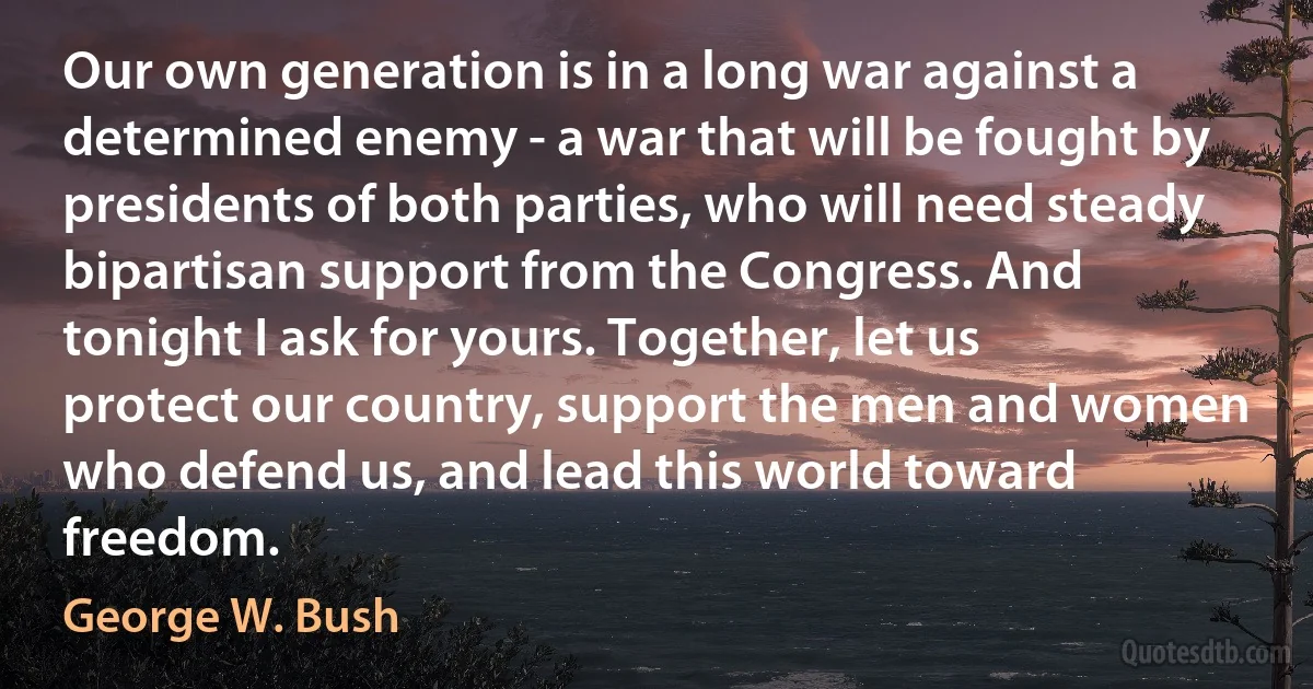 Our own generation is in a long war against a determined enemy - a war that will be fought by presidents of both parties, who will need steady bipartisan support from the Congress. And tonight I ask for yours. Together, let us protect our country, support the men and women who defend us, and lead this world toward freedom. (George W. Bush)