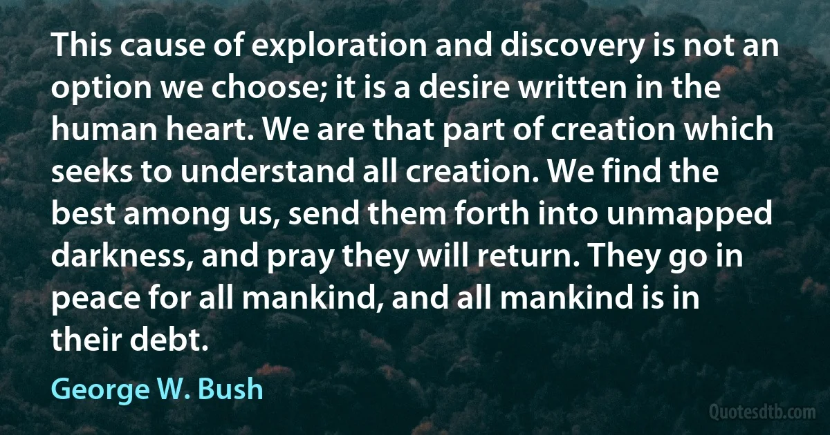 This cause of exploration and discovery is not an option we choose; it is a desire written in the human heart. We are that part of creation which seeks to understand all creation. We find the best among us, send them forth into unmapped darkness, and pray they will return. They go in peace for all mankind, and all mankind is in their debt. (George W. Bush)