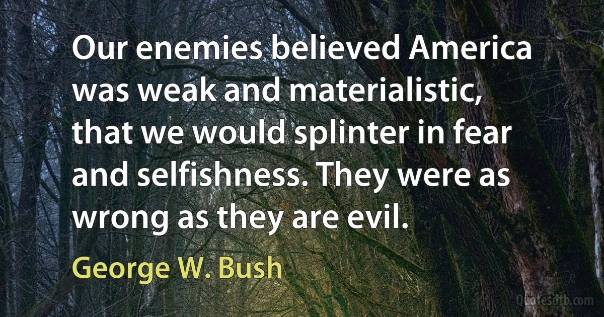 Our enemies believed America was weak and materialistic, that we would splinter in fear and selfishness. They were as wrong as they are evil. (George W. Bush)