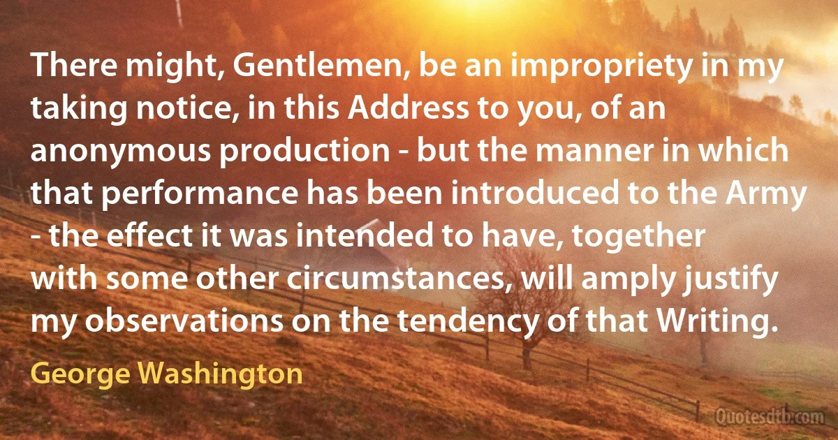 There might, Gentlemen, be an impropriety in my taking notice, in this Address to you, of an anonymous production - but the manner in which that performance has been introduced to the Army - the effect it was intended to have, together with some other circumstances, will amply justify my observations on the tendency of that Writing. (George Washington)