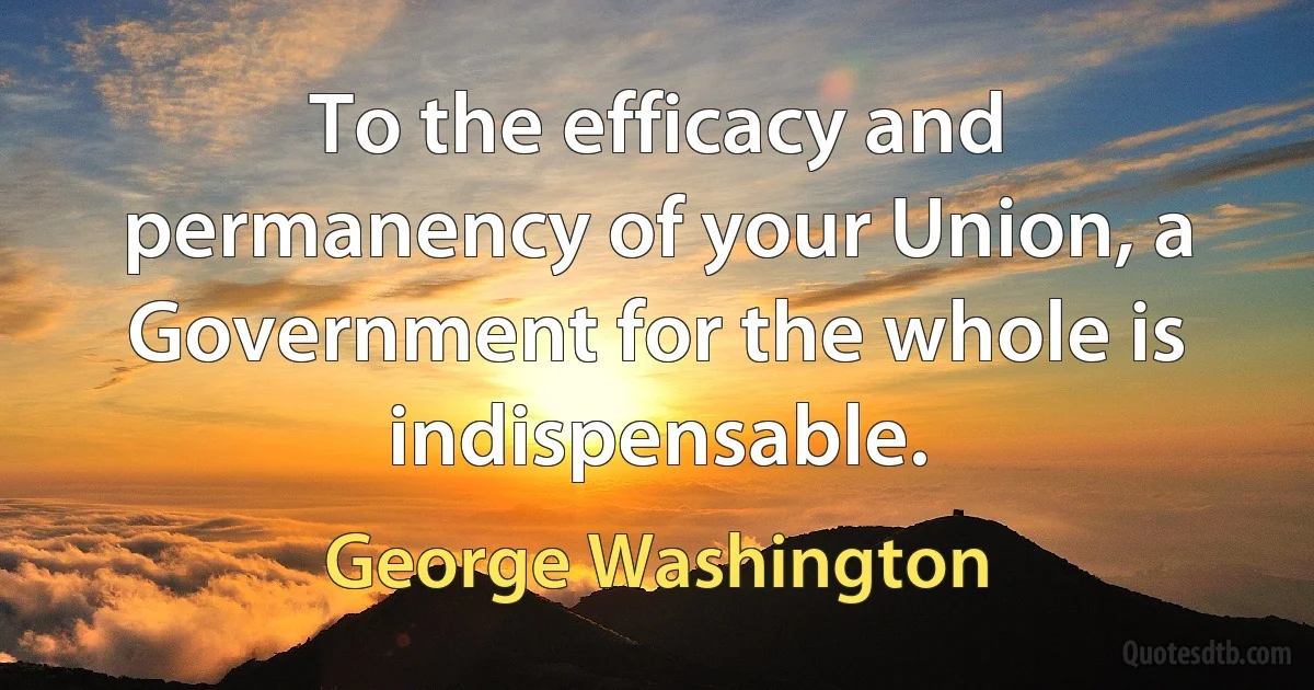 To the efficacy and permanency of your Union, a Government for the whole is indispensable. (George Washington)