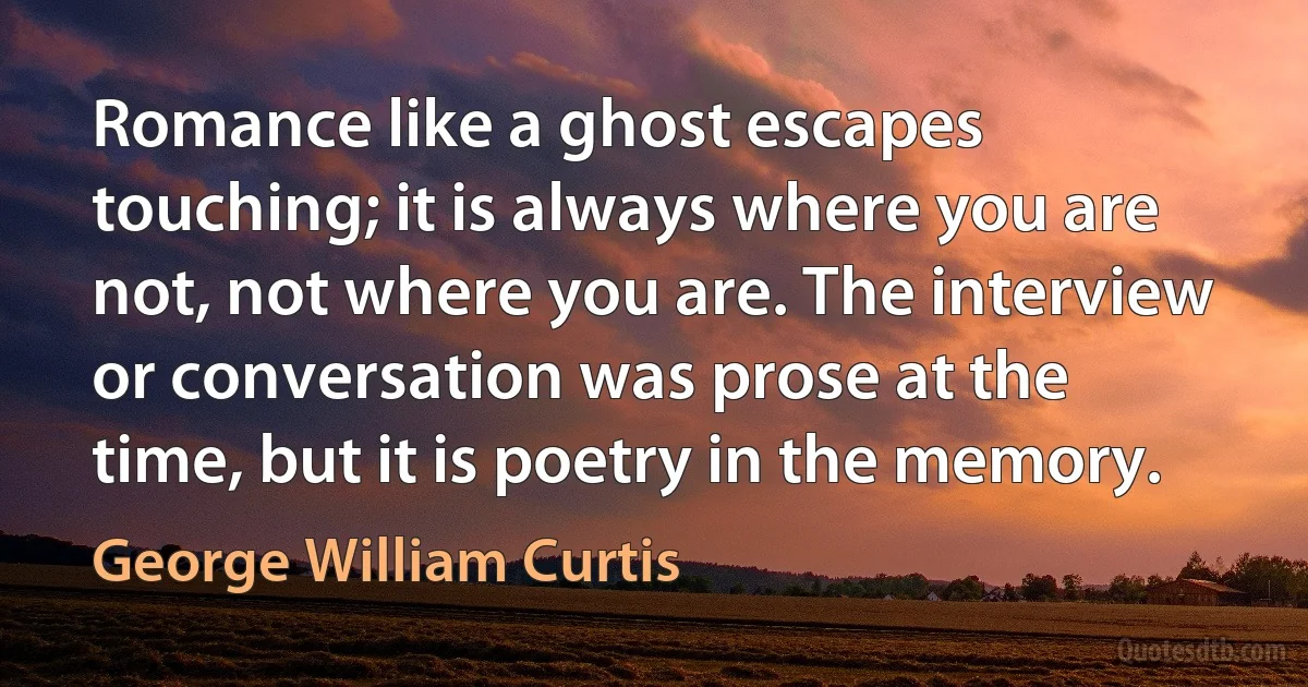 Romance like a ghost escapes touching; it is always where you are not, not where you are. The interview or conversation was prose at the time, but it is poetry in the memory. (George William Curtis)