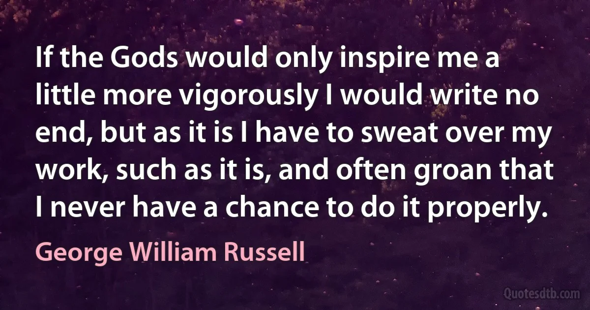 If the Gods would only inspire me a little more vigorously I would write no end, but as it is I have to sweat over my work, such as it is, and often groan that I never have a chance to do it properly. (George William Russell)