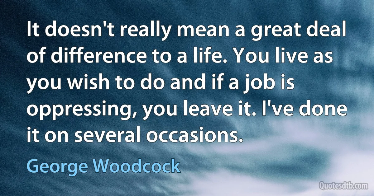 It doesn't really mean a great deal of difference to a life. You live as you wish to do and if a job is oppressing, you leave it. I've done it on several occasions. (George Woodcock)