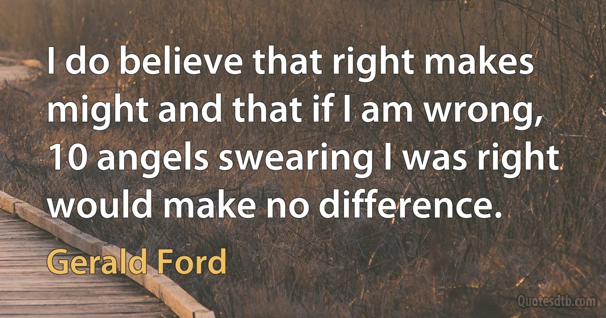 I do believe that right makes might and that if I am wrong, 10 angels swearing I was right would make no difference. (Gerald Ford)