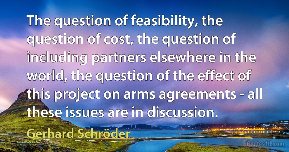 The question of feasibility, the question of cost, the question of including partners elsewhere in the world, the question of the effect of this project on arms agreements - all these issues are in discussion. (Gerhard Schröder)