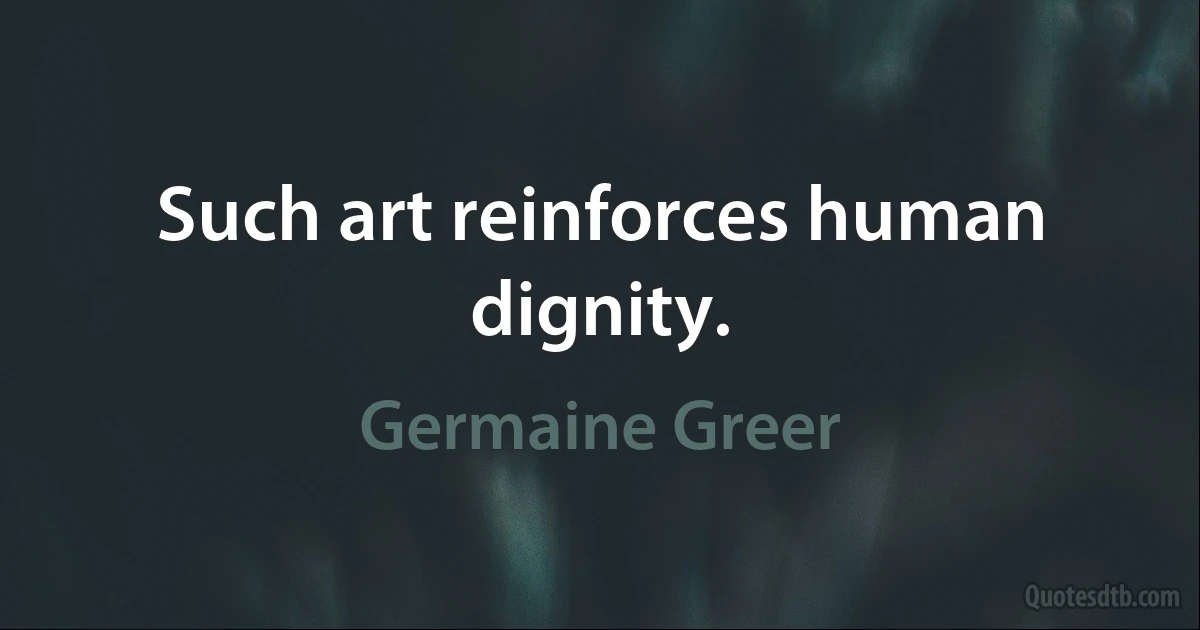 Such art reinforces human dignity. (Germaine Greer)