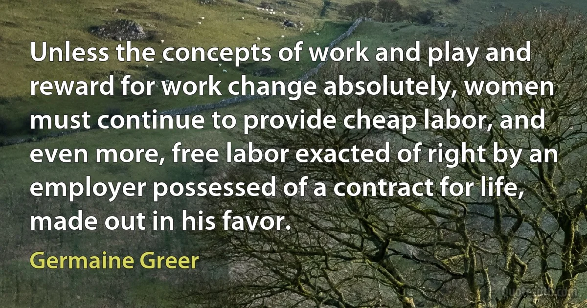 Unless the concepts of work and play and reward for work change absolutely, women must continue to provide cheap labor, and even more, free labor exacted of right by an employer possessed of a contract for life, made out in his favor. (Germaine Greer)