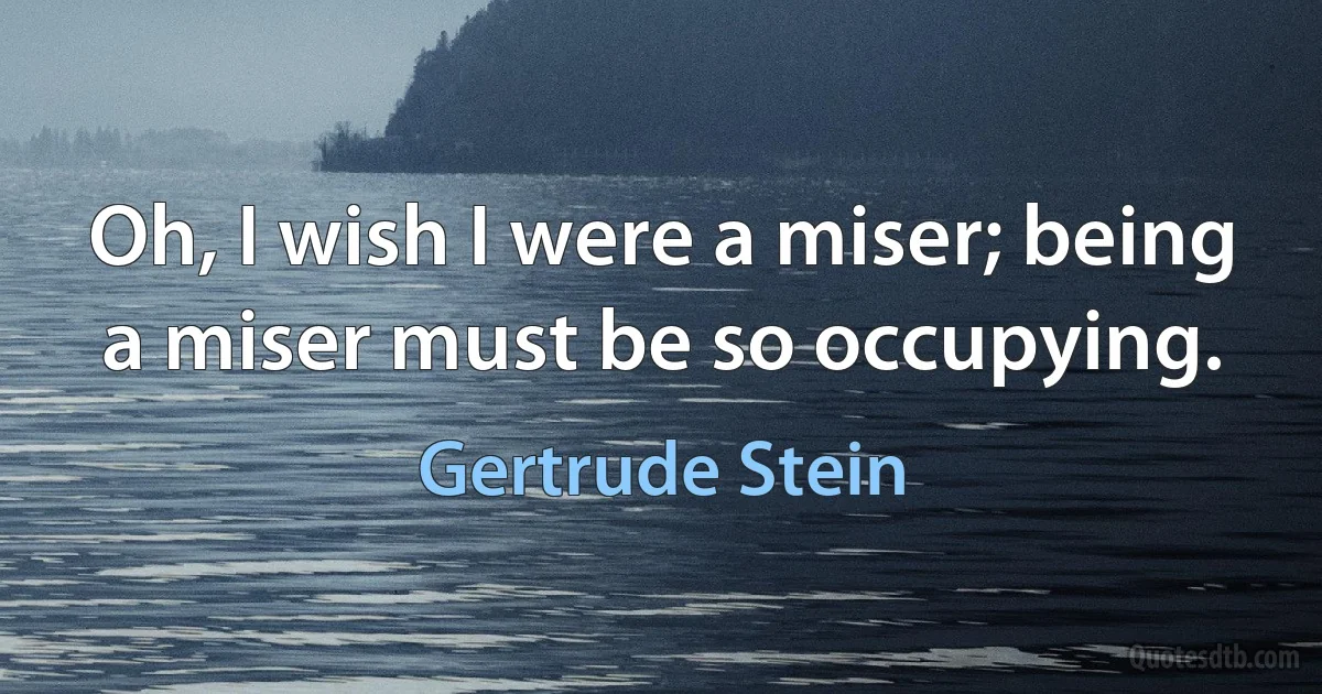 Oh, I wish I were a miser; being a miser must be so occupying. (Gertrude Stein)