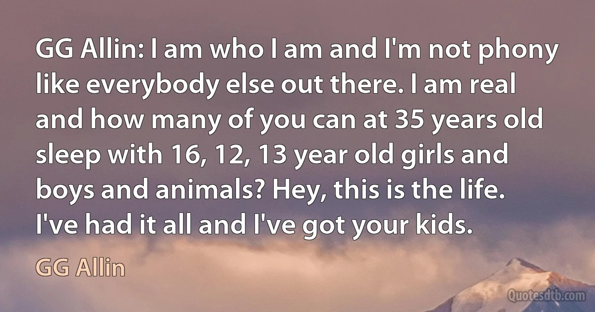 GG Allin: I am who I am and I'm not phony like everybody else out there. I am real and how many of you can at 35 years old sleep with 16, 12, 13 year old girls and boys and animals? Hey, this is the life. I've had it all and I've got your kids. (GG Allin)