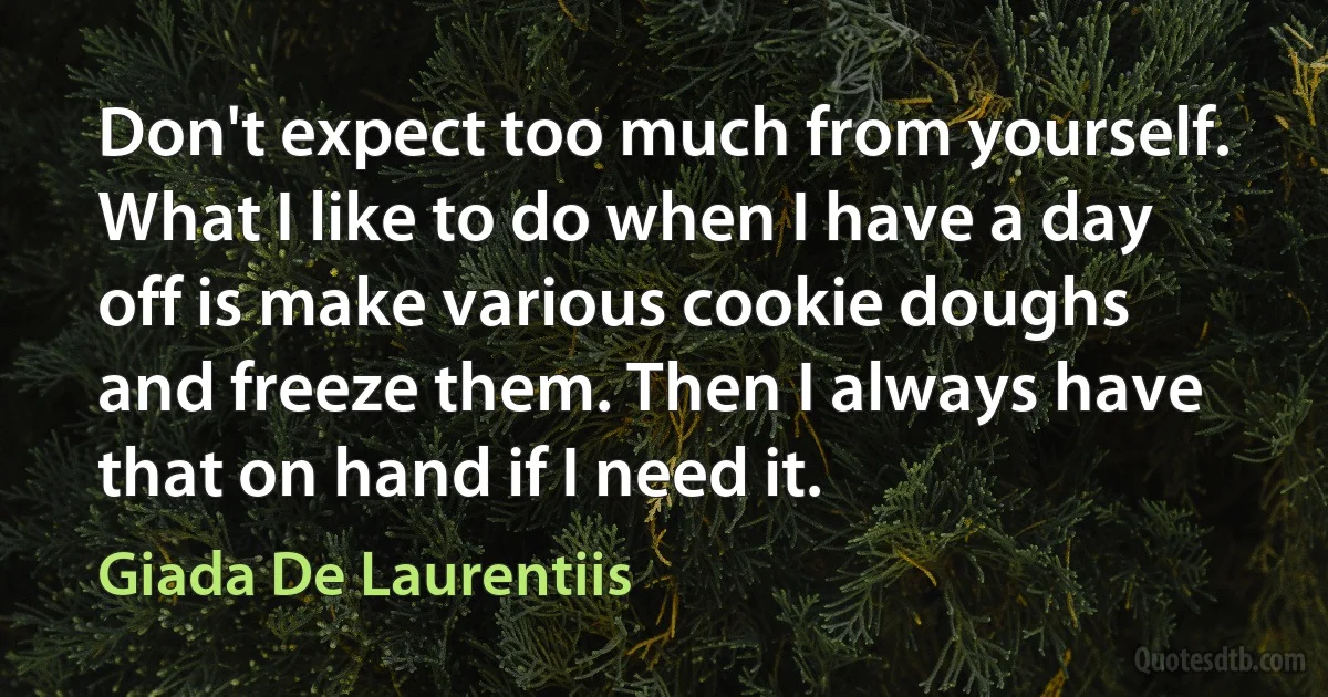 Don't expect too much from yourself. What I like to do when I have a day off is make various cookie doughs and freeze them. Then I always have that on hand if I need it. (Giada De Laurentiis)