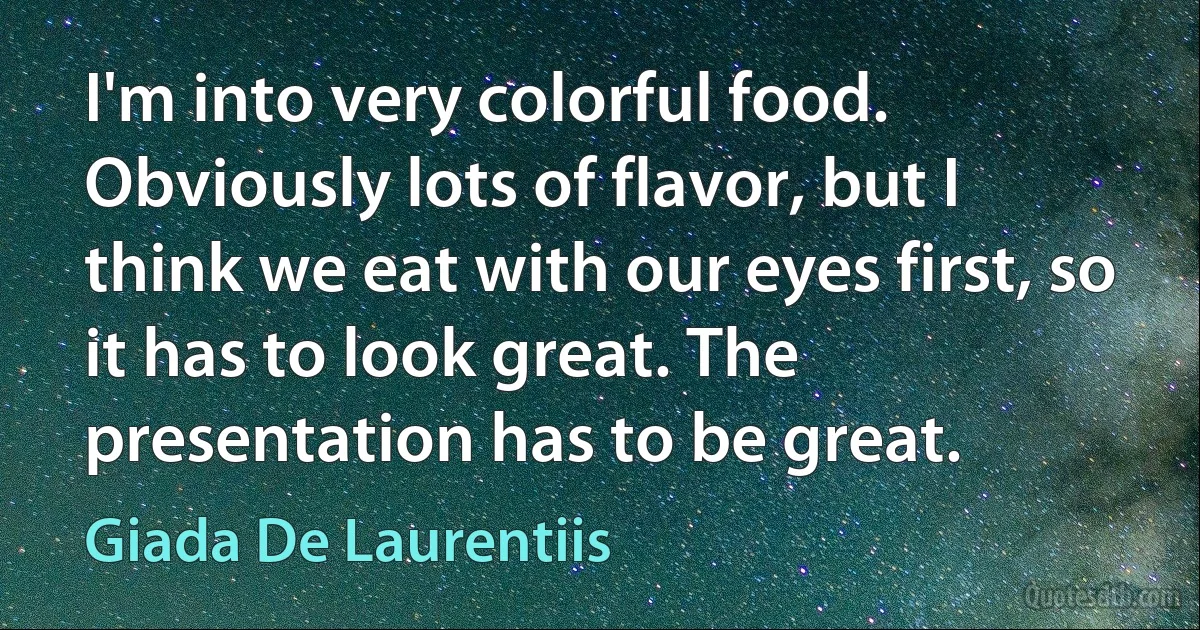 I'm into very colorful food. Obviously lots of flavor, but I think we eat with our eyes first, so it has to look great. The presentation has to be great. (Giada De Laurentiis)