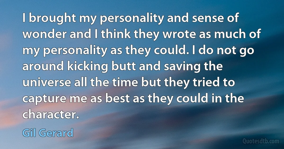 I brought my personality and sense of wonder and I think they wrote as much of my personality as they could. I do not go around kicking butt and saving the universe all the time but they tried to capture me as best as they could in the character. (Gil Gerard)