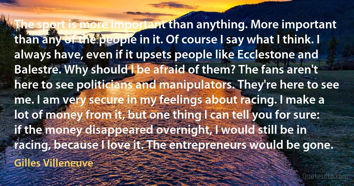 The sport is more important than anything. More important than any of the people in it. Of course I say what I think. I always have, even if it upsets people like Ecclestone and Balestre. Why should I be afraid of them? The fans aren't here to see politicians and manipulators. They're here to see me. I am very secure in my feelings about racing. I make a lot of money from it, but one thing I can tell you for sure: if the money disappeared overnight, I would still be in racing, because I love it. The entrepreneurs would be gone. (Gilles Villeneuve)