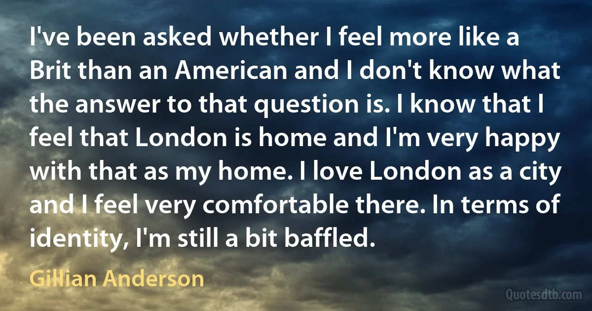 I've been asked whether I feel more like a Brit than an American and I don't know what the answer to that question is. I know that I feel that London is home and I'm very happy with that as my home. I love London as a city and I feel very comfortable there. In terms of identity, I'm still a bit baffled. (Gillian Anderson)