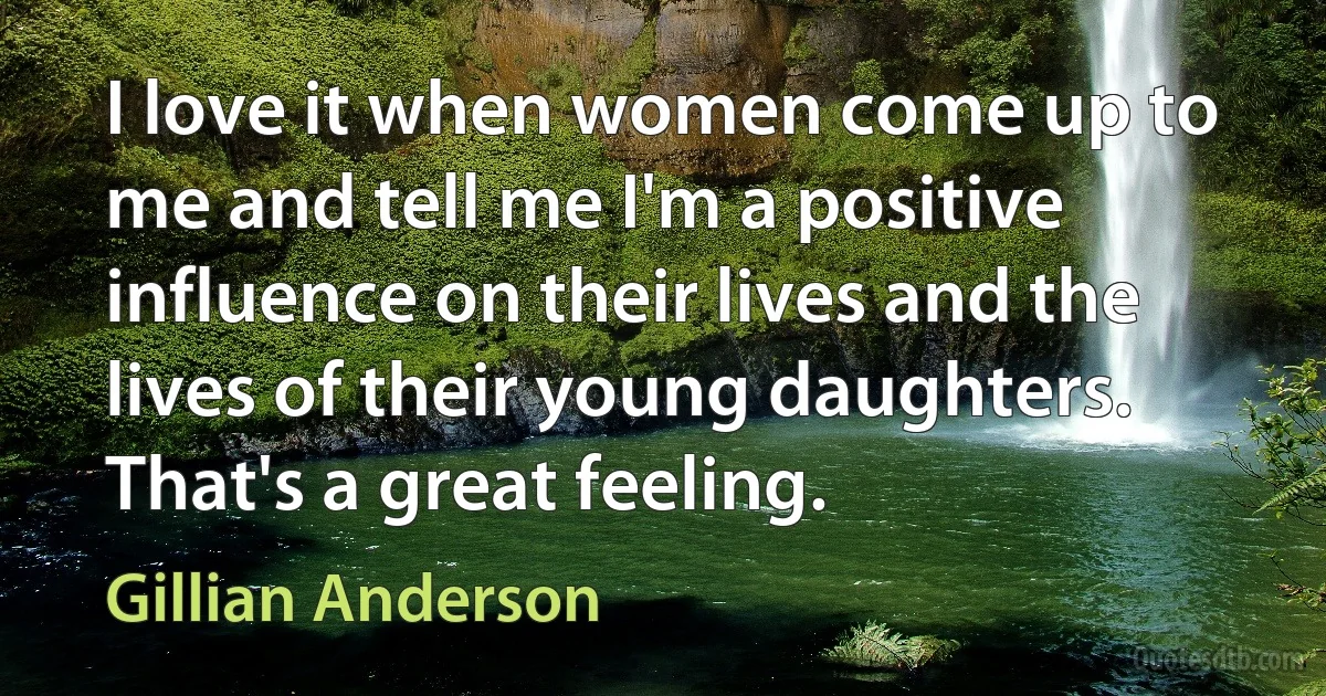 I love it when women come up to me and tell me I'm a positive influence on their lives and the lives of their young daughters. That's a great feeling. (Gillian Anderson)