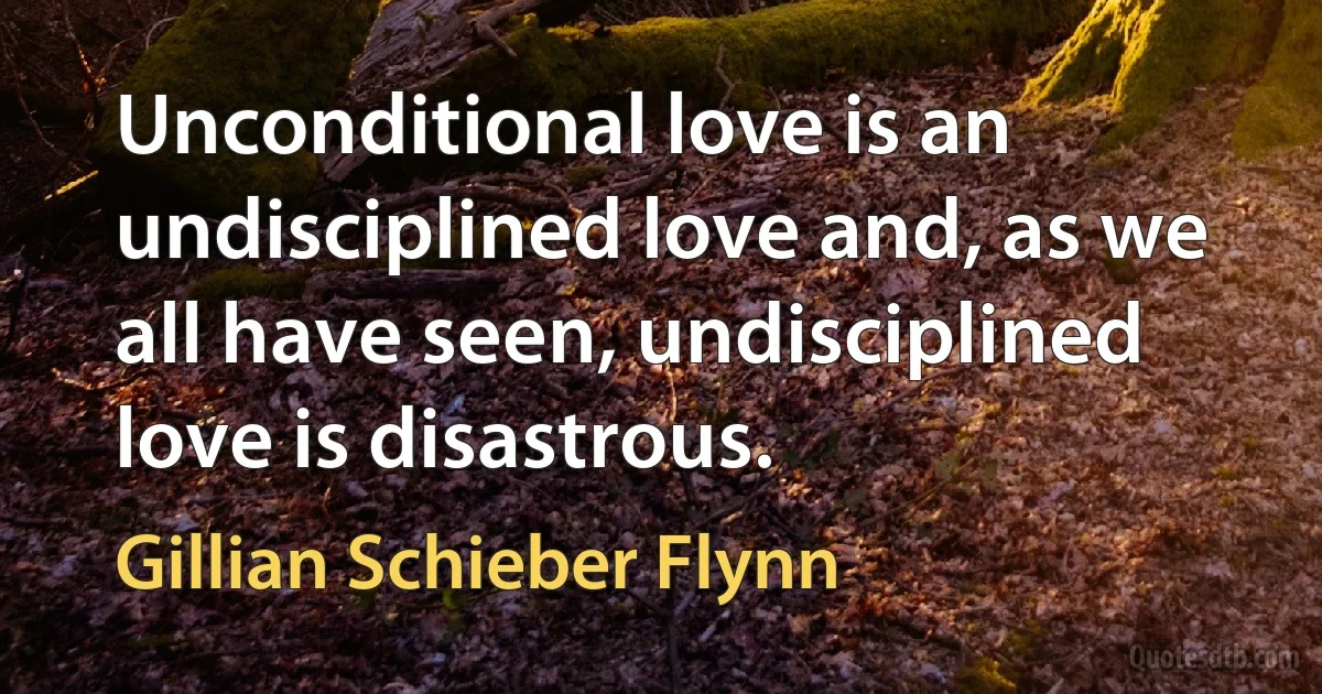 Unconditional love is an undisciplined love and, as we all have seen, undisciplined love is disastrous. (Gillian Schieber Flynn)