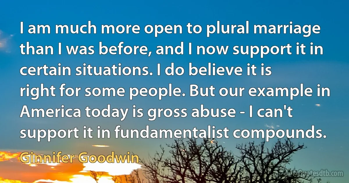 I am much more open to plural marriage than I was before, and I now support it in certain situations. I do believe it is right for some people. But our example in America today is gross abuse - I can't support it in fundamentalist compounds. (Ginnifer Goodwin)