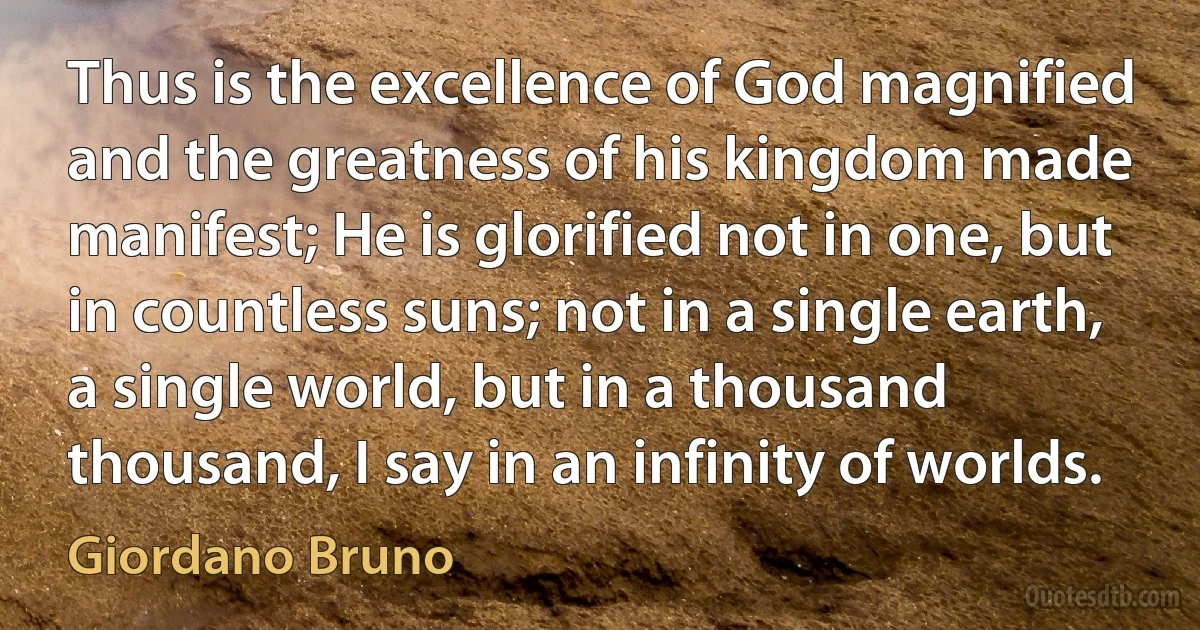 Thus is the excellence of God magnified and the greatness of his kingdom made manifest; He is glorified not in one, but in countless suns; not in a single earth, a single world, but in a thousand thousand, I say in an infinity of worlds. (Giordano Bruno)