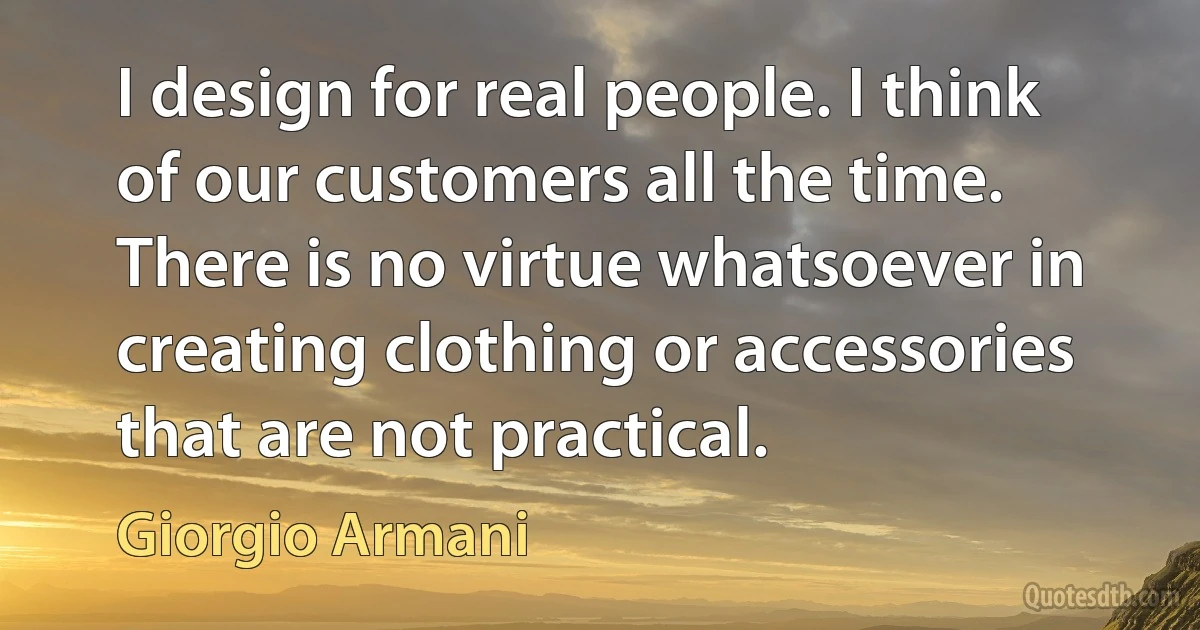 I design for real people. I think of our customers all the time. There is no virtue whatsoever in creating clothing or accessories that are not practical. (Giorgio Armani)