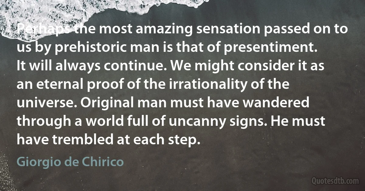 Perhaps the most amazing sensation passed on to us by prehistoric man is that of presentiment. It will always continue. We might consider it as an eternal proof of the irrationality of the universe. Original man must have wandered through a world full of uncanny signs. He must have trembled at each step. (Giorgio de Chirico)