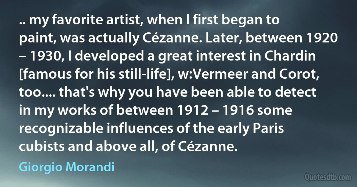 .. my favorite artist, when I first began to paint, was actually Cézanne. Later, between 1920 – 1930, I developed a great interest in Chardin [famous for his still-life], w:Vermeer and Corot, too.... that's why you have been able to detect in my works of between 1912 – 1916 some recognizable influences of the early Paris cubists and above all, of Cézanne. (Giorgio Morandi)