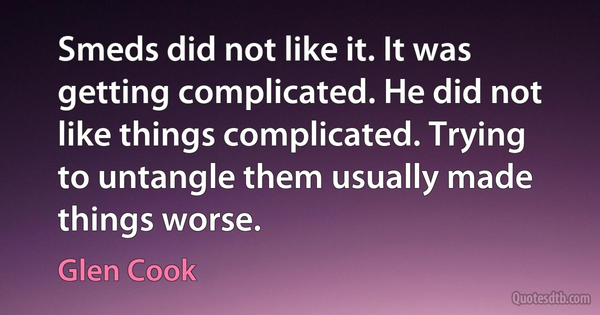 Smeds did not like it. It was getting complicated. He did not like things complicated. Trying to untangle them usually made things worse. (Glen Cook)