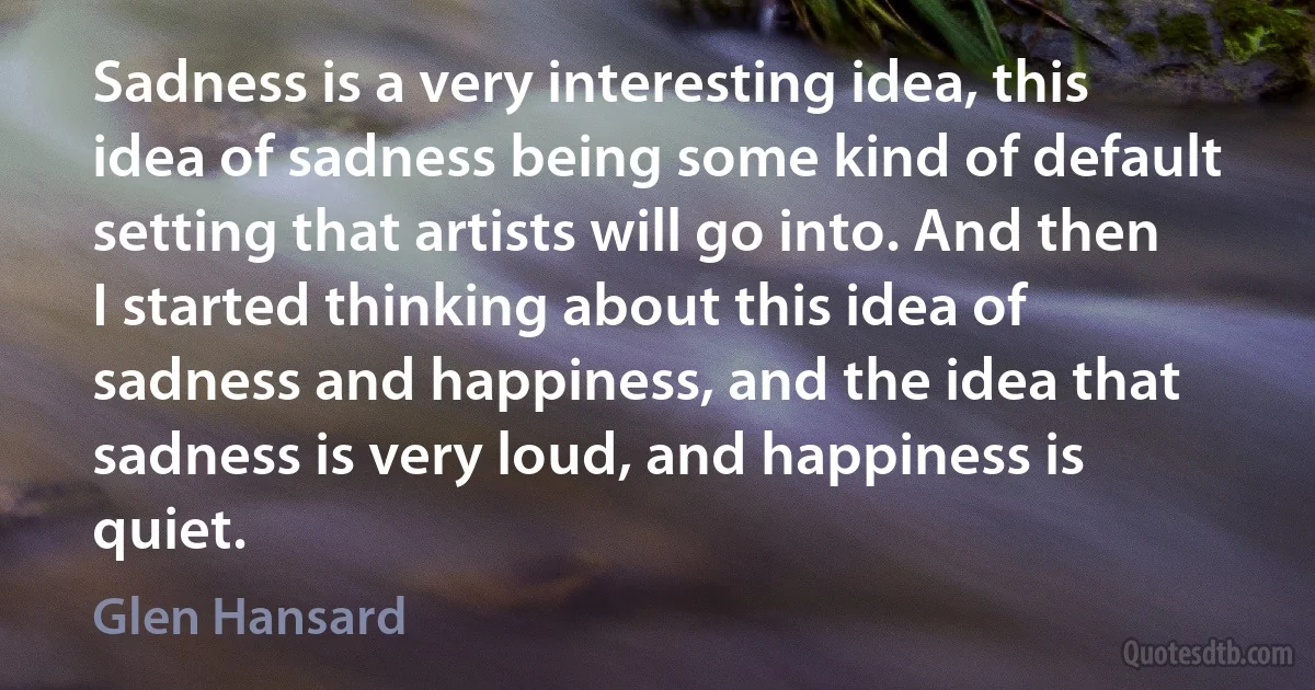 Sadness is a very interesting idea, this idea of sadness being some kind of default setting that artists will go into. And then I started thinking about this idea of sadness and happiness, and the idea that sadness is very loud, and happiness is quiet. (Glen Hansard)