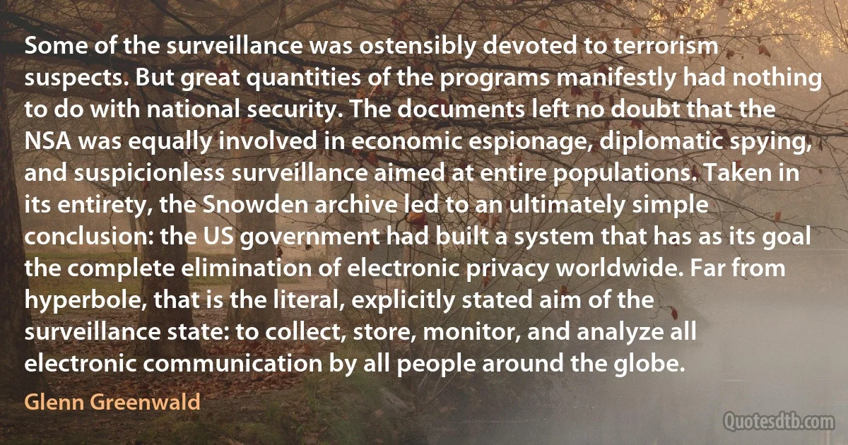 Some of the surveillance was ostensibly devoted to terrorism suspects. But great quantities of the programs manifestly had nothing to do with national security. The documents left no doubt that the NSA was equally involved in economic espionage, diplomatic spying, and suspicionless surveillance aimed at entire populations. Taken in its entirety, the Snowden archive led to an ultimately simple conclusion: the US government had built a system that has as its goal the complete elimination of electronic privacy worldwide. Far from hyperbole, that is the literal, explicitly stated aim of the surveillance state: to collect, store, monitor, and analyze all electronic communication by all people around the globe. (Glenn Greenwald)