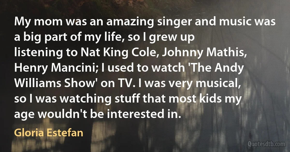 My mom was an amazing singer and music was a big part of my life, so I grew up listening to Nat King Cole, Johnny Mathis, Henry Mancini; I used to watch 'The Andy Williams Show' on TV. I was very musical, so I was watching stuff that most kids my age wouldn't be interested in. (Gloria Estefan)