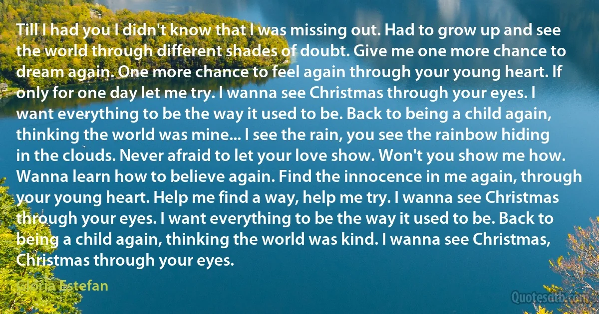 Till I had you I didn't know that I was missing out. Had to grow up and see the world through different shades of doubt. Give me one more chance to dream again. One more chance to feel again through your young heart. If only for one day let me try. I wanna see Christmas through your eyes. I want everything to be the way it used to be. Back to being a child again, thinking the world was mine... I see the rain, you see the rainbow hiding in the clouds. Never afraid to let your love show. Won't you show me how. Wanna learn how to believe again. Find the innocence in me again, through your young heart. Help me find a way, help me try. I wanna see Christmas through your eyes. I want everything to be the way it used to be. Back to being a child again, thinking the world was kind. I wanna see Christmas, Christmas through your eyes. (Gloria Estefan)