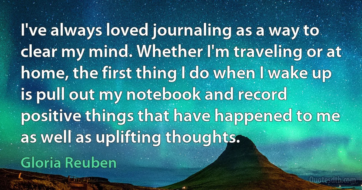 I've always loved journaling as a way to clear my mind. Whether I'm traveling or at home, the first thing I do when I wake up is pull out my notebook and record positive things that have happened to me as well as uplifting thoughts. (Gloria Reuben)