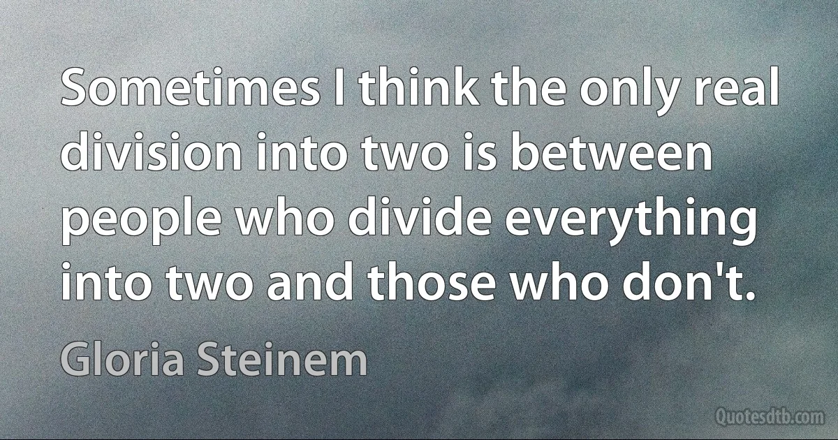 Sometimes I think the only real division into two is between people who divide everything into two and those who don't. (Gloria Steinem)