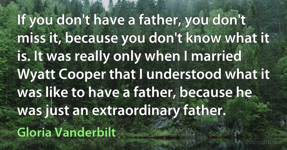 If you don't have a father, you don't miss it, because you don't know what it is. It was really only when I married Wyatt Cooper that I understood what it was like to have a father, because he was just an extraordinary father. (Gloria Vanderbilt)