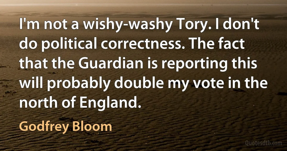 I'm not a wishy-washy Tory. I don't do political correctness. The fact that the Guardian is reporting this will probably double my vote in the north of England. (Godfrey Bloom)