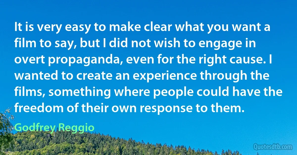 It is very easy to make clear what you want a film to say, but I did not wish to engage in overt propaganda, even for the right cause. I wanted to create an experience through the films, something where people could have the freedom of their own response to them. (Godfrey Reggio)