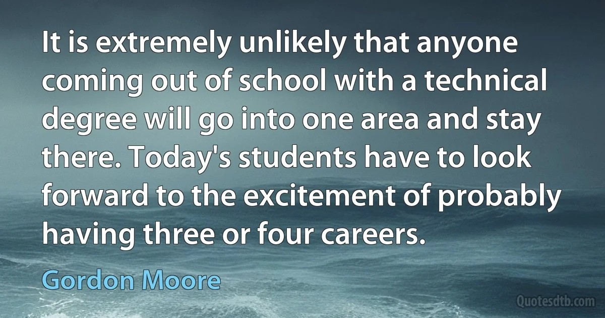 It is extremely unlikely that anyone coming out of school with a technical degree will go into one area and stay there. Today's students have to look forward to the excitement of probably having three or four careers. (Gordon Moore)