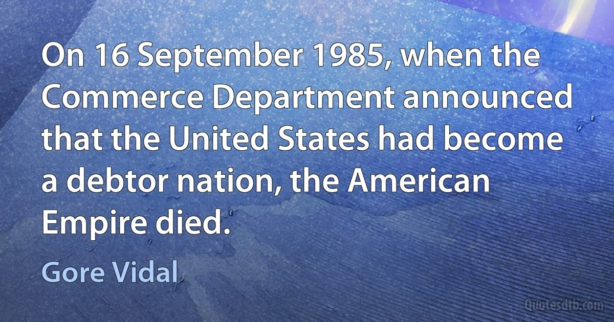 On 16 September 1985, when the Commerce Department announced that the United States had become a debtor nation, the American Empire died. (Gore Vidal)